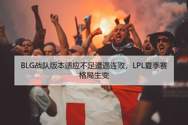 BLG战队版本适应不足遭遇连败，LPL夏季赛格局生变