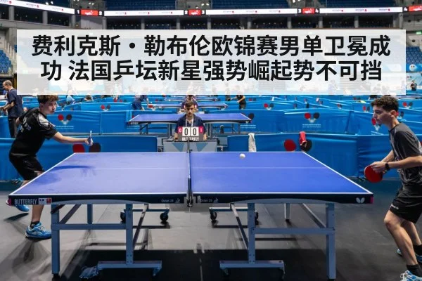 费利克斯·勒布伦欧锦赛男单卫冕成功 法国乒坛新星强势崛起势不可挡